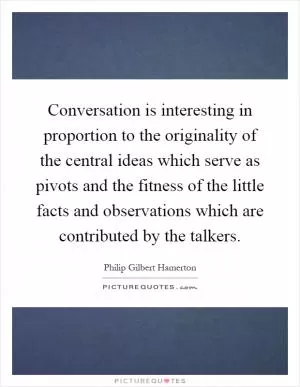 Conversation is interesting in proportion to the originality of the central ideas which serve as pivots and the fitness of the little facts and observations which are contributed by the talkers Picture Quote #1
