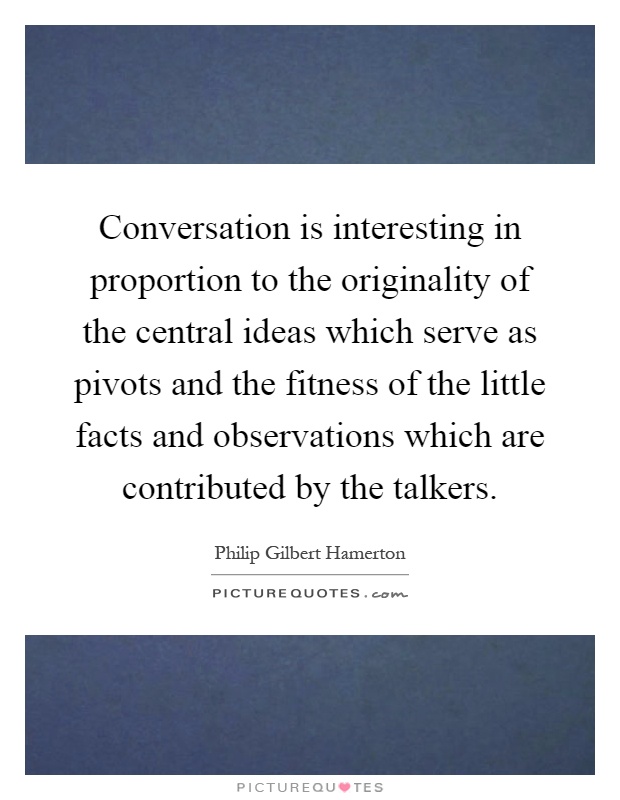 Conversation is interesting in proportion to the originality of the central ideas which serve as pivots and the fitness of the little facts and observations which are contributed by the talkers Picture Quote #1