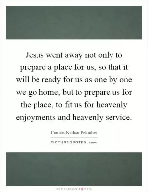 Jesus went away not only to prepare a place for us, so that it will be ready for us as one by one we go home, but to prepare us for the place, to fit us for heavenly enjoyments and heavenly service Picture Quote #1