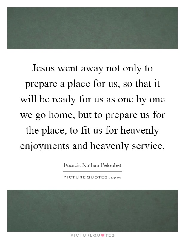 Jesus went away not only to prepare a place for us, so that it will be ready for us as one by one we go home, but to prepare us for the place, to fit us for heavenly enjoyments and heavenly service Picture Quote #1
