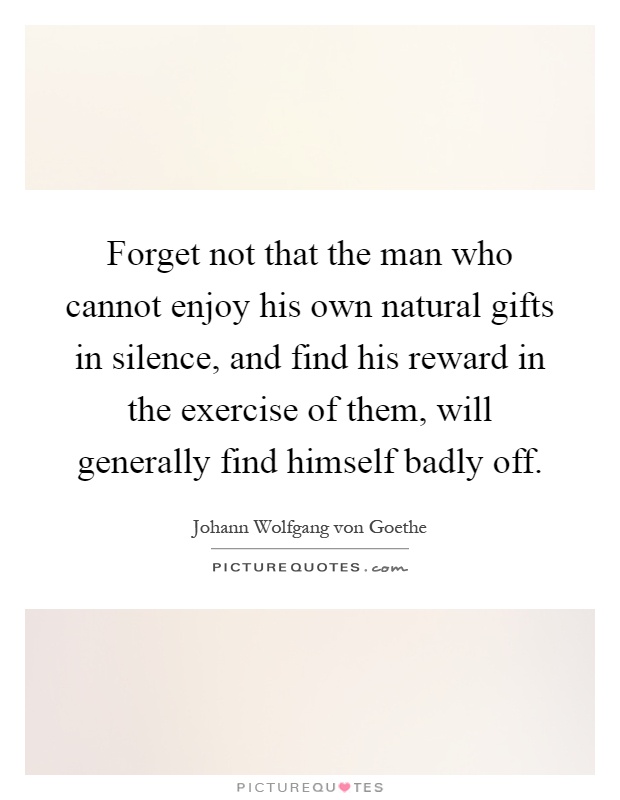 Forget not that the man who cannot enjoy his own natural gifts in silence, and find his reward in the exercise of them, will generally find himself badly off Picture Quote #1