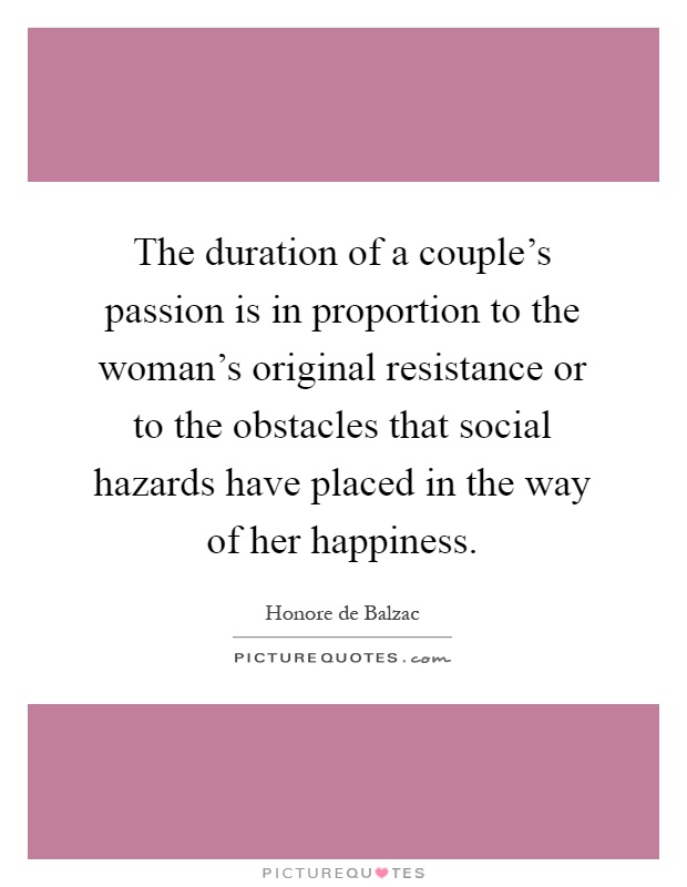 The duration of a couple's passion is in proportion to the woman's original resistance or to the obstacles that social hazards have placed in the way of her happiness Picture Quote #1