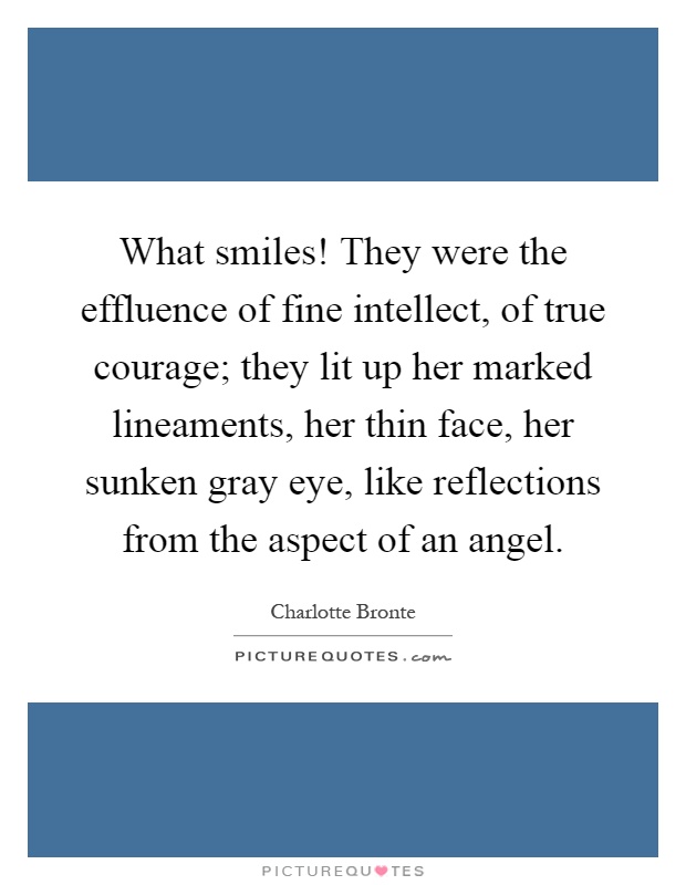 What smiles! They were the effluence of fine intellect, of true courage; they lit up her marked lineaments, her thin face, her sunken gray eye, like reflections from the aspect of an angel Picture Quote #1