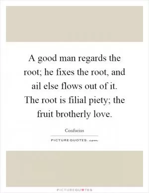 A good man regards the root; he fixes the root, and ail else flows out of it. The root is filial piety; the fruit brotherly love Picture Quote #1