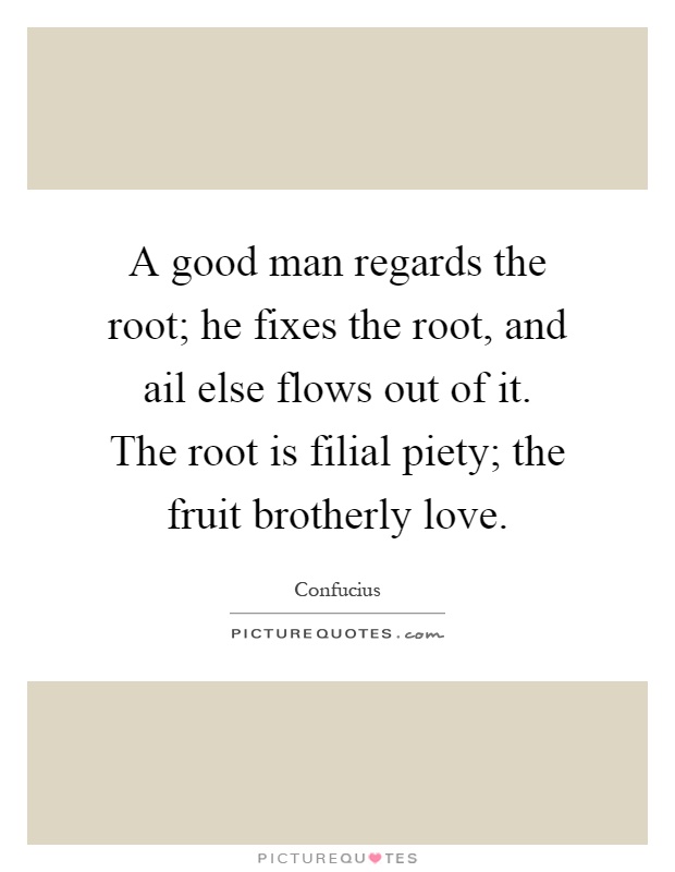 A good man regards the root; he fixes the root, and ail else flows out of it. The root is filial piety; the fruit brotherly love Picture Quote #1