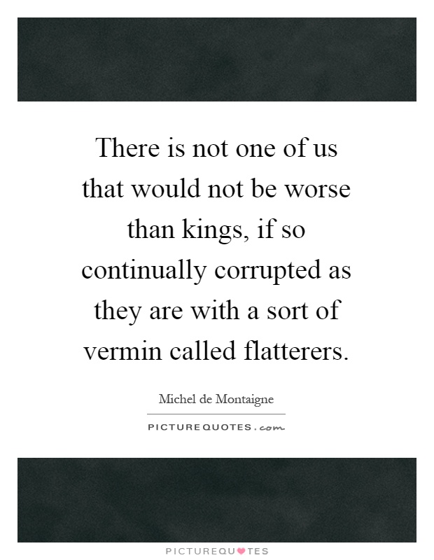 There is not one of us that would not be worse than kings, if so continually corrupted as they are with a sort of vermin called flatterers Picture Quote #1