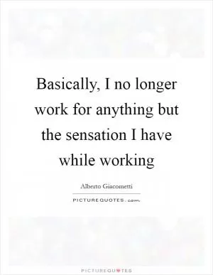 Basically, I no longer work for anything but the sensation I have while working Picture Quote #1