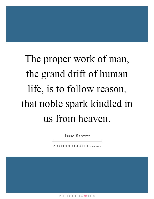 The proper work of man, the grand drift of human life, is to follow reason, that noble spark kindled in us from heaven Picture Quote #1