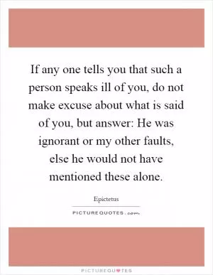 If any one tells you that such a person speaks ill of you, do not make excuse about what is said of you, but answer: He was ignorant or my other faults, else he would not have mentioned these alone Picture Quote #1