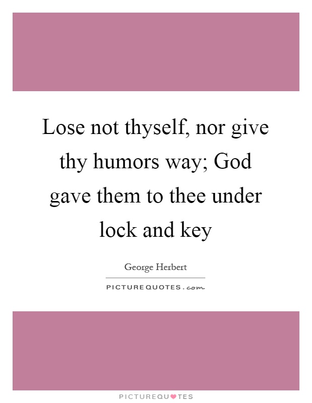 Lose not thyself, nor give thy humors way; God gave them to thee under lock and key Picture Quote #1
