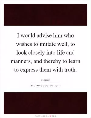 I would advise him who wishes to imitate well, to look closely into life and manners, and thereby to learn to express them with truth Picture Quote #1