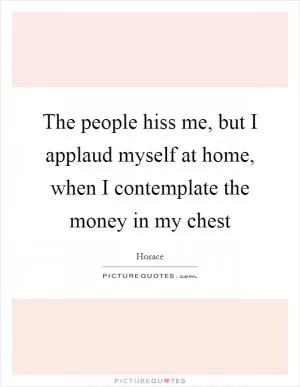 The people hiss me, but I applaud myself at home, when I contemplate the money in my chest Picture Quote #1