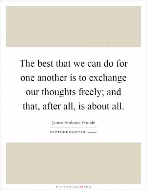 The best that we can do for one another is to exchange our thoughts freely; and that, after all, is about all Picture Quote #1