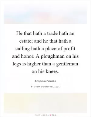 He that hath a trade hath an estate; and he that hath a calling hath a place of profit and honor. A ploughman on his legs is higher than a gentleman on his knees Picture Quote #1