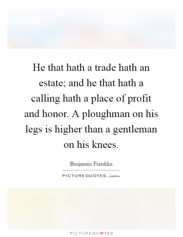 He that hath a trade hath an estate; and he that hath a calling hath a place of profit and honor. A ploughman on his legs is higher than a gentleman on his knees Picture Quote #1