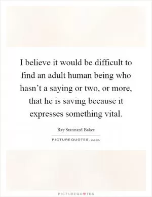 I believe it would be difficult to find an adult human being who hasn’t a saying or two, or more, that he is saving because it expresses something vital Picture Quote #1