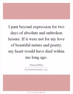 I pant beyond expression for two days of absolute and unbroken leisure. If it were not for my love of beautiful nature and poetry, my heart would have died within me long ago Picture Quote #1
