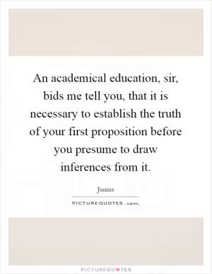 An academical education, sir, bids me tell you, that it is necessary to establish the truth of your first proposition before you presume to draw inferences from it Picture Quote #1