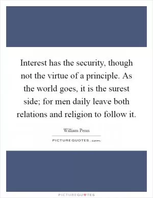 Interest has the security, though not the virtue of a principle. As the world goes, it is the surest side; for men daily leave both relations and religion to follow it Picture Quote #1