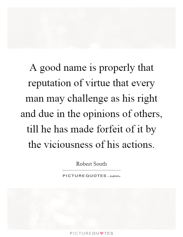 A good name is properly that reputation of virtue that every man may challenge as his right and due in the opinions of others, till he has made forfeit of it by the viciousness of his actions Picture Quote #1