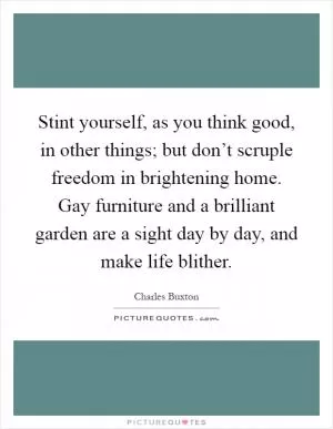 Stint yourself, as you think good, in other things; but don’t scruple freedom in brightening home. Gay furniture and a brilliant garden are a sight day by day, and make life blither Picture Quote #1