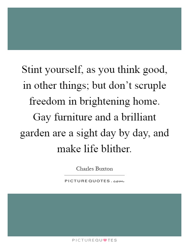 Stint yourself, as you think good, in other things; but don't scruple freedom in brightening home. Gay furniture and a brilliant garden are a sight day by day, and make life blither Picture Quote #1