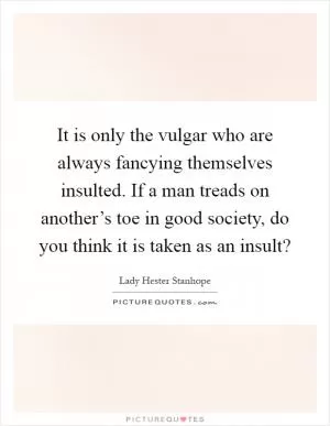It is only the vulgar who are always fancying themselves insulted. If a man treads on another’s toe in good society, do you think it is taken as an insult? Picture Quote #1