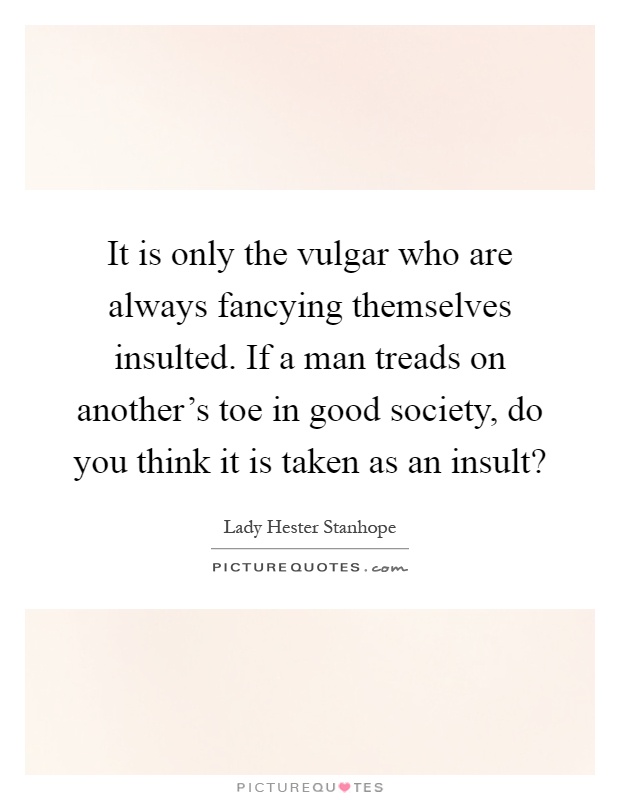 It is only the vulgar who are always fancying themselves insulted. If a man treads on another's toe in good society, do you think it is taken as an insult? Picture Quote #1