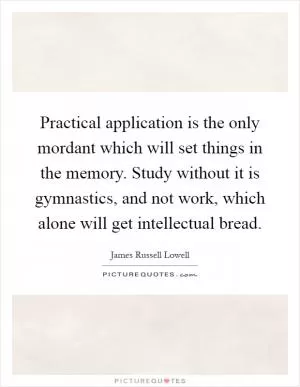 Practical application is the only mordant which will set things in the memory. Study without it is gymnastics, and not work, which alone will get intellectual bread Picture Quote #1
