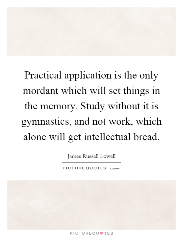 Practical application is the only mordant which will set things in the memory. Study without it is gymnastics, and not work, which alone will get intellectual bread Picture Quote #1