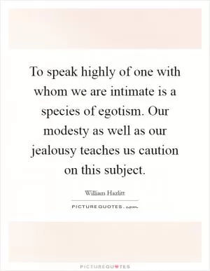 To speak highly of one with whom we are intimate is a species of egotism. Our modesty as well as our jealousy teaches us caution on this subject Picture Quote #1