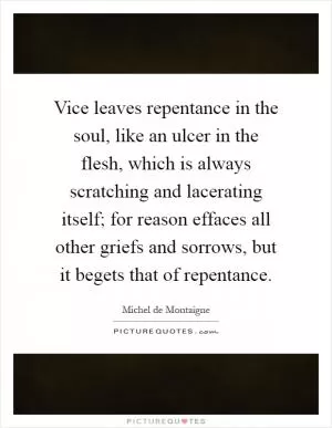 Vice leaves repentance in the soul, like an ulcer in the flesh, which is always scratching and lacerating itself; for reason effaces all other griefs and sorrows, but it begets that of repentance Picture Quote #1