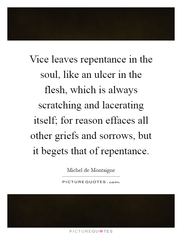 Vice leaves repentance in the soul, like an ulcer in the flesh, which is always scratching and lacerating itself; for reason effaces all other griefs and sorrows, but it begets that of repentance Picture Quote #1