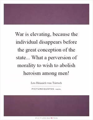 War is elevating, because the individual disappears before the great conception of the state... What a perversion of morality to wish to abolish heroism among men! Picture Quote #1