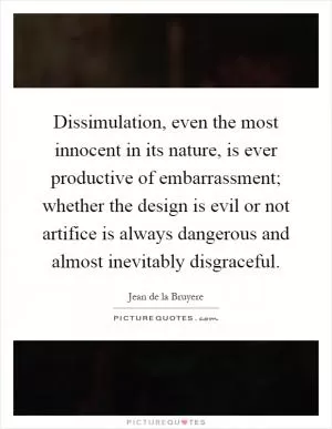 Dissimulation, even the most innocent in its nature, is ever productive of embarrassment; whether the design is evil or not artifice is always dangerous and almost inevitably disgraceful Picture Quote #1