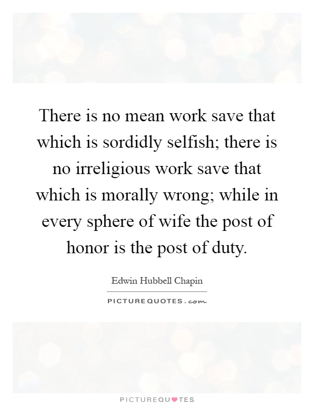 There is no mean work save that which is sordidly selfish; there is no irreligious work save that which is morally wrong; while in every sphere of wife the post of honor is the post of duty Picture Quote #1