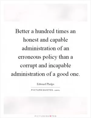 Better a hundred times an honest and capable administration of an erroneous policy than a corrupt and incapable administration of a good one Picture Quote #1