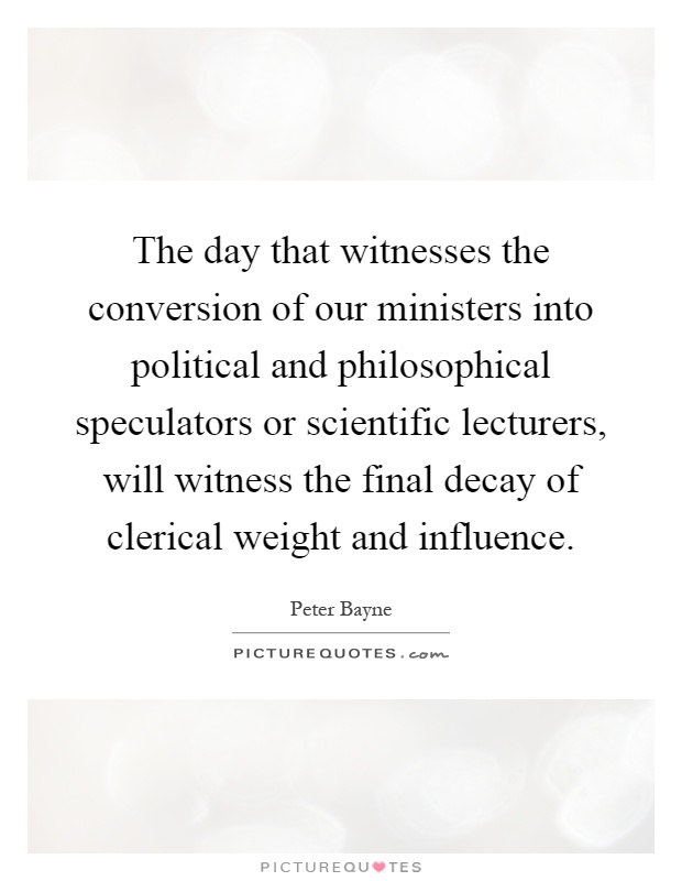 The day that witnesses the conversion of our ministers into political and philosophical speculators or scientific lecturers, will witness the final decay of clerical weight and influence Picture Quote #1
