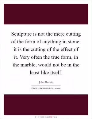 Sculpture is not the mere cutting of the form of anything in stone; it is the cutting of the effect of it. Very often the true form, in the marble, would not be in the least like itself Picture Quote #1