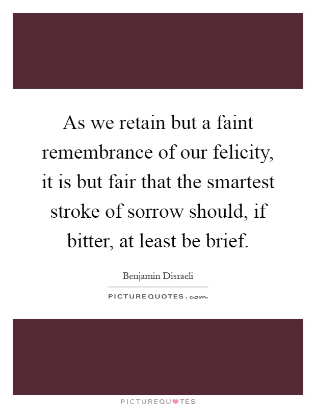 As we retain but a faint remembrance of our felicity, it is but fair that the smartest stroke of sorrow should, if bitter, at least be brief Picture Quote #1