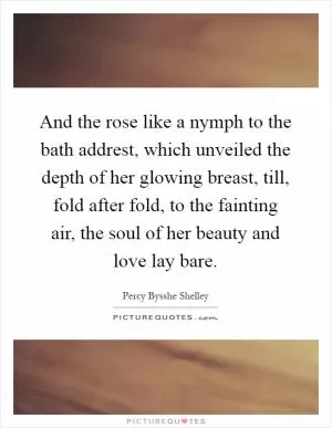 And the rose like a nymph to the bath addrest, which unveiled the depth of her glowing breast, till, fold after fold, to the fainting air, the soul of her beauty and love lay bare Picture Quote #1