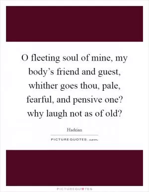 O fleeting soul of mine, my body’s friend and guest, whither goes thou, pale, fearful, and pensive one? why laugh not as of old? Picture Quote #1