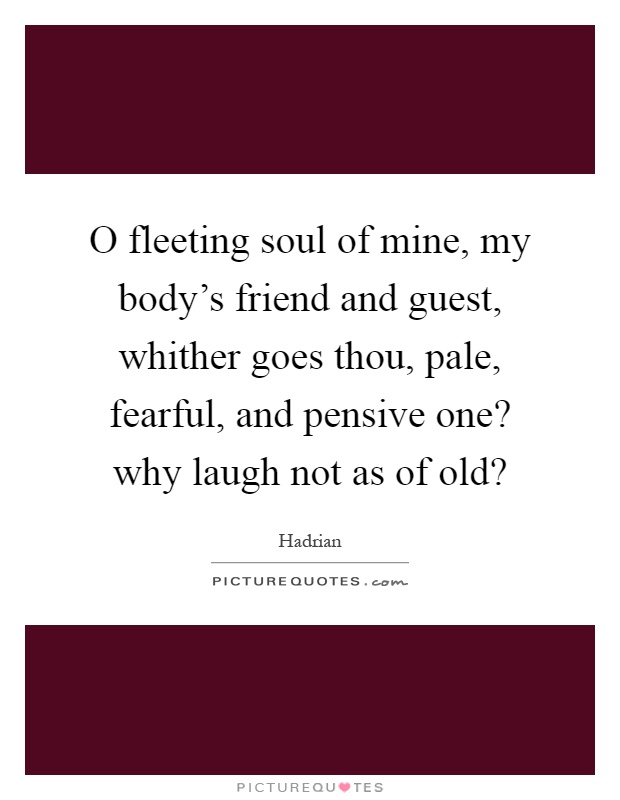 O fleeting soul of mine, my body's friend and guest, whither goes thou, pale, fearful, and pensive one? why laugh not as of old? Picture Quote #1