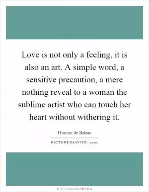 Love is not only a feeling, it is also an art. A simple word, a sensitive precaution, a mere nothing reveal to a woman the sublime artist who can touch her heart without withering it Picture Quote #1