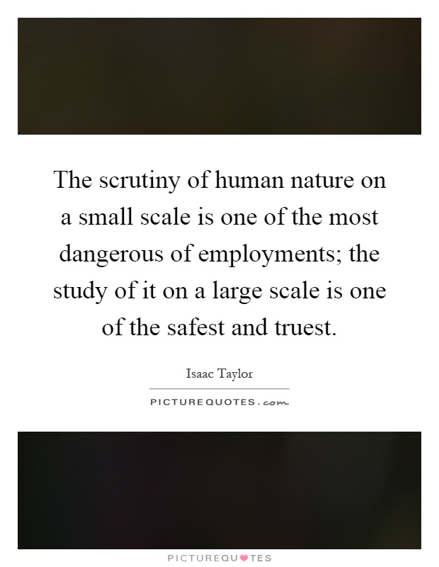 The scrutiny of human nature on a small scale is one of the most dangerous of employments; the study of it on a large scale is one of the safest and truest Picture Quote #1