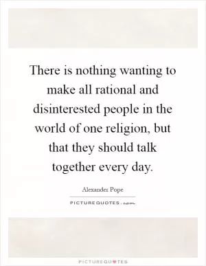 There is nothing wanting to make all rational and disinterested people in the world of one religion, but that they should talk together every day Picture Quote #1
