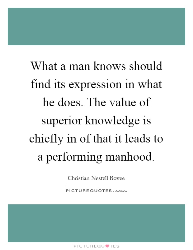 What a man knows should find its expression in what he does. The value of superior knowledge is chiefly in of that it leads to a performing manhood Picture Quote #1