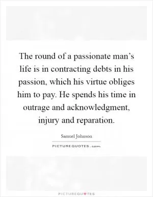 The round of a passionate man’s life is in contracting debts in his passion, which his virtue obliges him to pay. He spends his time in outrage and acknowledgment, injury and reparation Picture Quote #1