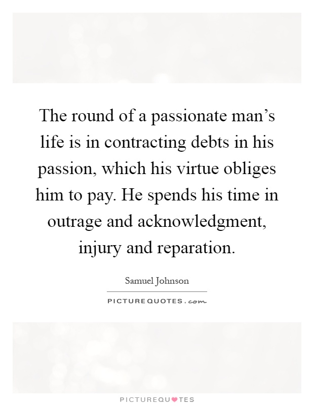 The round of a passionate man's life is in contracting debts in his passion, which his virtue obliges him to pay. He spends his time in outrage and acknowledgment, injury and reparation Picture Quote #1