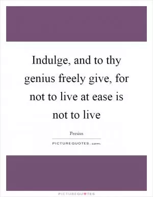 Indulge, and to thy genius freely give, for not to live at ease is not to live Picture Quote #1